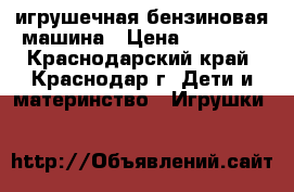 игрушечная бензиновая машина › Цена ­ 13 000 - Краснодарский край, Краснодар г. Дети и материнство » Игрушки   